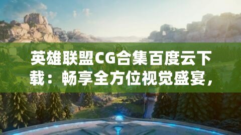 英雄聯盟CG合集百度云下載：暢享全方位視覺盛宴，沉浸式游戲體驗