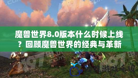 魔獸世界8.0版本什么時候上線？回顧魔獸世界的經典與革新