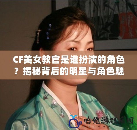 CF美女教官是誰扮演的角色？揭秘背后的明星與角色魅力！