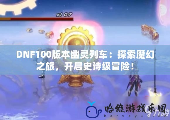 DNF100版本幽靈列車：探索魔幻之旅，開啟史詩級冒險！