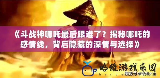 《斗戰神哪吒最后跟誰了？揭秘哪吒的感情線，背后隱藏的深情與選擇》