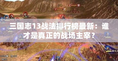 三國志13戰法排行榜最新：誰才是真正的戰場主宰？