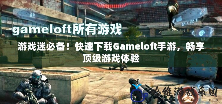 游戲迷必備！快速下載Gameloft手游，暢享頂級游戲體驗