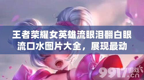 王者榮耀女英雄流眼淚翻白眼流口水圖片大全，展現最動人的瞬間