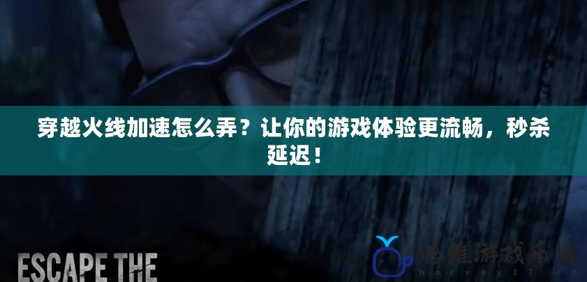 穿越火線(xiàn)加速怎么弄？讓你的游戲體驗(yàn)更流暢，秒殺延遲！