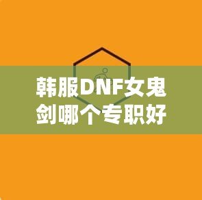 韓服DNF女鬼劍哪個專職好玩？深度解析與推薦！