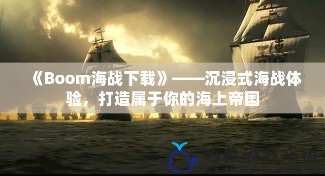 《Boom海戰下載》——沉浸式海戰體驗，打造屬于你的海上帝國