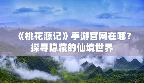 《桃花源記》手游官網在哪？探尋隱藏的仙境世界