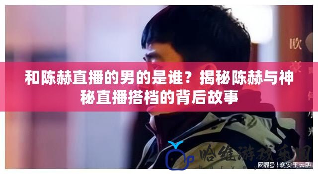 和陳赫直播的男的是誰？揭秘陳赫與神秘直播搭檔的背后故事