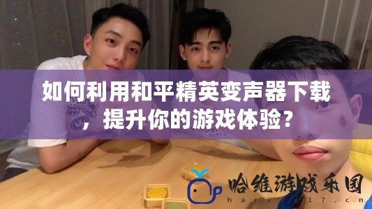 如何利用和平精英變聲器下載，提升你的游戲體驗(yàn)？