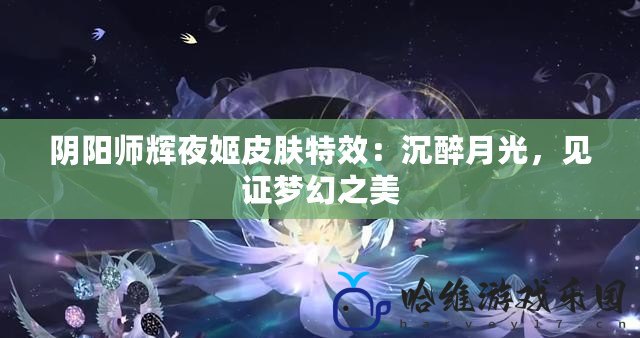 陰陽師輝夜姬皮膚特效：沉醉月光，見證夢幻之美