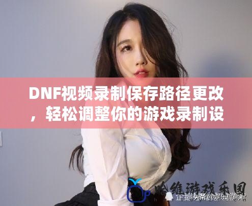 DNF視頻錄制保存路徑更改，輕松調整你的游戲錄制設置！