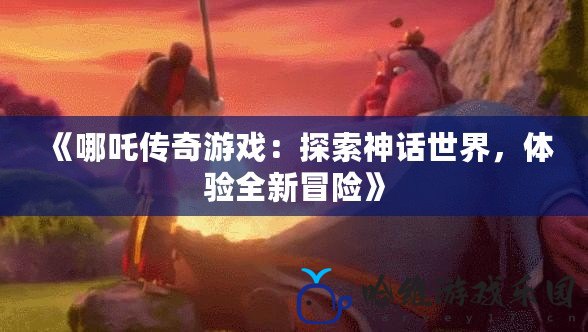 《哪吒傳奇游戲：探索神話世界，體驗全新冒險》