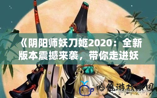 《陰陽師妖刀姬2020：全新版本震撼來襲，帶你走進妖刀姬的傳奇故事》