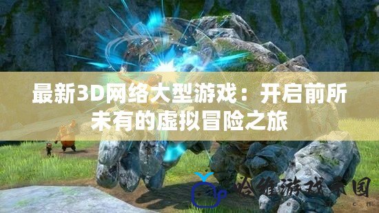 最新3D網絡大型游戲：開啟前所未有的虛擬冒險之旅