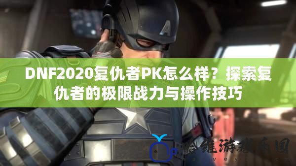 DNF2020復仇者PK怎么樣？探索復仇者的極限戰力與操作技巧