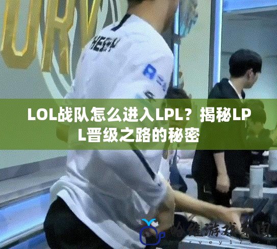 LOL戰(zhàn)隊怎么進(jìn)入LPL？揭秘LPL晉級之路的秘密