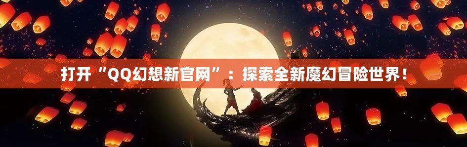 打開“QQ幻想新官網”：探索全新魔幻冒險世界！