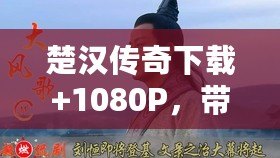 楚漢傳奇下載+1080P，帶你穿越千年，重溫英雄豪杰的傳奇人生