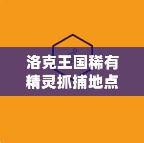 洛克王國稀有精靈抓捕地點2021：探索神秘之地，抓捕頂級精靈！