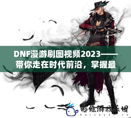 DNF漫游刷圖視頻2023——帶你走在時代前沿，掌握最新刷圖技巧