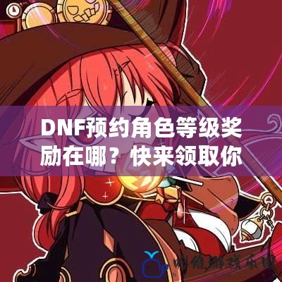 DNF預約角色等級獎勵在哪？快來領取你的專屬福利！