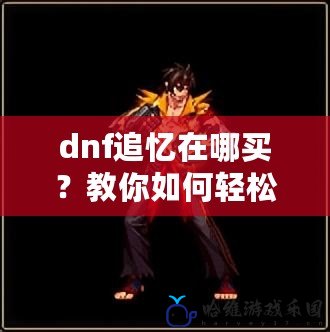 dnf追憶在哪買？教你如何輕松獲得DNF追憶，提升游戲體驗(yàn)