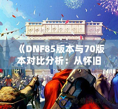 《DNF85版本與70版本對比分析：從懷舊到進(jìn)化，誰才是你心中的“最強(qiáng)版本”？》