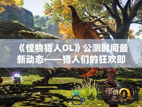 《怪物獵人OL》公測時間最新動態(tài)——獵人們的狂歡即將來臨！