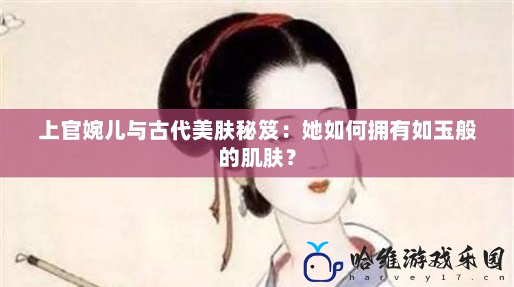 上官婉兒與古代美膚秘笈：她如何擁有如玉般的肌膚？