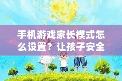 手機游戲家長模式怎么設置？讓孩子安全暢玩，家長放心！