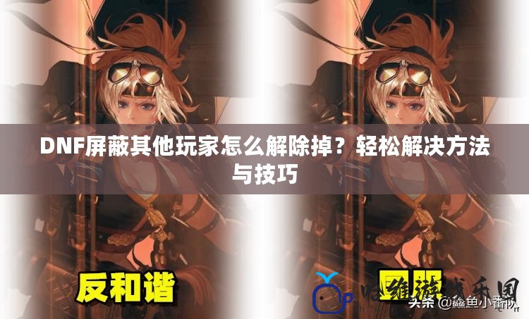 DNF屏蔽其他玩家怎么解除掉？輕松解決方法與技巧