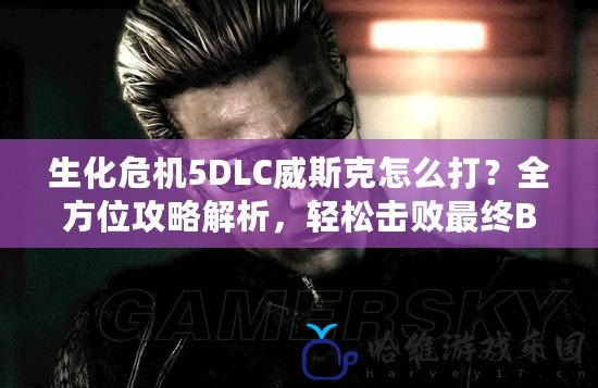 生化危機5DLC威斯克怎么打？全方位攻略解析，輕松擊敗最終BOSS！