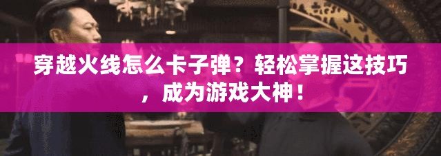 穿越火線怎么卡子彈？輕松掌握這技巧，成為游戲大神！